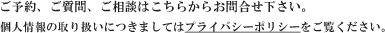 ご予約、ご質問、ご相談はこちらからお問合せ下さい。個人情報の取り扱いにつきましてはプライバシーポリシーをご覧ください。